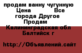  продам ванну чугунную › Цена ­ 7 000 - Все города Другое » Продам   . Калининградская обл.,Балтийск г.